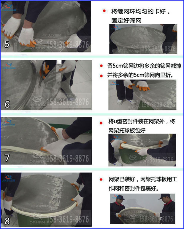 第五步：將旋振篩繃網(wǎng)環(huán)均勻的卡好固定好篩網(wǎng)第六步：留5cm篩網(wǎng)邊將多余的篩網(wǎng)減掉，并將多余的5cm篩網(wǎng)向里折第七步：將u型密封件裝在網(wǎng)架外，將網(wǎng)架托球板包好第八步：網(wǎng)架已裝好，網(wǎng)架托球板用工作網(wǎng)和密封件包裹好。