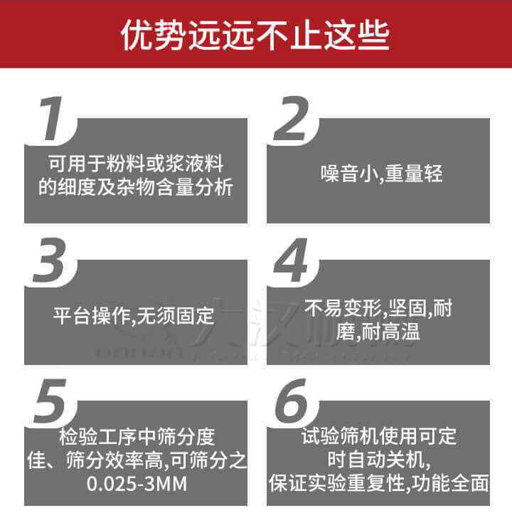 試驗篩優(yōu)勢：1，可用于粉料或漿液料的細度及雜物含量分析。2，噪音小，重量輕。3，平臺操作，無須固定。4，不易變形，堅固，耐磨，耐高溫。5，檢驗工序中篩分度佳，篩分效率高，可篩分之0.025-3MM6，試驗篩機使用可定時自動關機保證實驗重復性，功能全面。