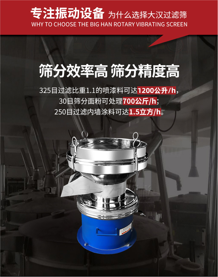 大漢過濾篩篩分效率高,精度高;325目過濾比重1:1的噴油漆可達(dá)1200公升/時(shí);30目篩粉面粉可處理700公斤/時(shí);250目過濾內(nèi)墻涂料可達(dá)1.5立方/h;過濾篩廠家直銷價(jià)格便宜。過濾篩適用物料：粘液粉末都可以使用具體產(chǎn)品如下：奶制品，油漆，泥漿，淀粉，果汁等。
